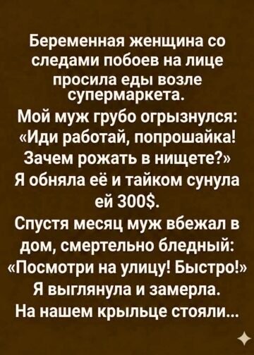На нашем крыльце стояли…  Вступление  В тот день я впервые увидела её возле супермаркета.  Она стояла у стены, стараясь прикрыть живот старым пуховиком, который явно был ей велик. На лице — синяк под глазом, разбитая губа, на скуле темнело несколько свежих ссадин. Она выглядела так, будто несколько ночей подряд спала не в кровати, а на холодной земле.  Но больше всего меня поразили её глаза.  В них не было привычной для попрошаек настойчивости. Она не хватала людей за рукава, не кричала вслед, не жаловалась. Просто тихо повторяла:  — Если можете… купите, пожалуйста, что-нибудь поесть. Хоть хлеб. Я беременная…  Люди проходили мимо.  Кто-то отворачивался.  Кто-то ускорял шаг.  А мой муж, Сергей, остановился рядом со мной и с раздражением бросил:  — Иди работать, попрошайка! Зачем рожать в нищете?  Я тогда посмотрела на него и впервые за десять лет нашего брака подумала: а действительно ли я знаю этого человека?  Я ничего не сказала ему.  Только подошла к женщине, обняла её и сунула в ладонь триста долларов.  Она сначала даже не поняла, что произошло.  — Это вам, — прошептала я. — Только, пожалуйста, найдите безопасное место. И никому не показывайте деньги.  Она подняла на меня глаза.  — Почему вы мне помогаете?  Я не знала, что ответить.  Наверное, потому что однажды и мне было очень страшно.  Через месяц Сергей вбежал в дом совершенно белый.  — Посмотри на улицу! Быстро!  Я подошла к окну.  И замерла.  На нашем крыльце стояли люди.  А впереди них — та самая беременная женщина.  Только теперь я едва узнала её.  Она была в чистой одежде, волосы аккуратно убраны, а рядом с ней стоял высокий пожилой мужчина в дорогом пальто.  Он смотрел прямо на окна нашего дома.  А потом произнёс слова, после которых моя жизнь изменилась навсегда.  ⸻  Глава первая. Женщина у супермаркета  Меня зовут Елена.  Мне тридцать восемь лет.  До того дня я считала себя вполне счастливой женщиной.  У нас с Сергеем был дом на окраине города, машина, небольшой семейный бизнес и спокойная жизнь без особых потрясений.  По крайней мере, мне так казалось.  Мы прожили вместе десять лет.  Детей у нас не было.  Я несколько раз предлагала взять ребёнка из детского дома, но Сергей каждый раз находил причины отказаться.  — Мы ещё молодые.  — Потом.  — Нам и вдвоём неплохо.  Я соглашалась.  Сергей вообще умел говорить так, что спорить с ним становилось трудно.  Он был успешным, уверенным в себе человеком. В обществе его уважали. Дома же он часто становился другим.  Раздражительным.  Холодным.  Иногда жестоким.  Но я долго убеждала себя, что это просто усталость.  В тот день мы заехали в супермаркет за продуктами.  Когда мы вышли, я услышала тихий голос:  — Простите… если не трудно…  Я повернулась.  И увидела её.  Молодая женщина, лет двадцати пяти, стояла у входа.  Живот у неё был уже большой.  На лице — следы побоев.  Она держала руки перед собой, словно боялась даже протянуть их к прохожим.  — Купите, пожалуйста, что-нибудь поесть, — попросила она. — Я сама не прошу денег. Мне бы хлеба… молока…  Я достала кошелёк.  Но Сергей остановил меня.  — Даже не думай.  — Почему?  — Потому что это цирк.  Он посмотрел на женщину с презрением.  — Сейчас все научились беременность изображать. Идите работать, мадам.  Она вздрогнула.  — Я работала…  — Тогда работайте дальше.  — Меня уволили.  — А ребёнок тут при чём?  Женщина опустила голову.  Я увидела, как по её щеке скатилась слеза.  — Я не виновата, — едва слышно произнесла она.  Сергей усмехнулся.  — Все вы не виноваты.  И пошёл к машине.  Я осталась.  Подошла к женщине и спросила:  — Как вас зовут?  — Марина.  — Кто вас избил?  Она резко подняла голову.  В её глазах появился такой ужас, что я сразу поняла: дело серьёзное.  — Никто.  — Марина…  Она молчала.  Я сняла шарф и осторожно прикрыла им её плечи.  — Вам холодно.  Она кивнула.  — Я не знаю, куда идти.  И тогда я впервые услышала историю, которую ещё долго не могла забыть.  ⸻  Глава вторая. Триста долларов  Марина рассказала мне немного.  Она жила с мужчиной, который называл себя её мужем.  Официально они не были расписаны.  Когда Марина забеременела, всё изменилось.  Сначала он перестал давать ей деньги.  Потом начал отбирать телефон.  Потом запрещал выходить из дома.  А когда она попыталась уйти, избил.  — Я сбежала ночью, — прошептала она. — У меня только документы и сумка. Денег почти нет.  — А родственники?  Она покачала головой.  — Мама умерла. Отец… я его не знаю.  Я почувствовала, как внутри всё сжалось.  — Где вы ночуете?  Марина опустила глаза.  — Иногда у одной женщины. Иногда на вокзале.  Я достала кошелёк.  Сначала хотела дать ей пятьдесят долларов.  Но потом почему-то достала всё, что у меня было наличными.  Триста долларов.  Марина отшатнулась.  — Нет. Я не могу.  — Можете.  — Это слишком много.  — Вам сейчас нужны деньги.  Она смотрела на купюры, словно я протянула ей не деньги, а что-то невероятное.  — Почему?  — Потому что вы беременная. И потому что никто не должен спать на вокзале в таком состоянии.  Марина заплакала.  Я обняла её.  Она прижалась ко мне и несколько секунд просто плакала.  — Спасибо…  — Только обещайте мне одну вещь.  — Какую?  — Не возвращайтесь к нему.  Марина ничего не ответила.  Но я увидела в её глазах страх.  Тогда я поняла: она ещё не была уверена, что сможет спастись.  Я записала на бумаге номер телефона и сунула ей в карман.  — Если станет совсем плохо — звоните.  Она кивнула.  Я вернулась к машине.  Сергей уже ждал.  — Ну?  — Ничего.  — Дала ей денег?  Я промолчала.  Он посмотрел на меня.  — Лена.  Я отвернулась к окну.  — Нет.  Это была первая ложь, которую я сказала мужу.  И, как оказалось, далеко не последняя.  ⸻  Глава третья. Странное предчувствие  Следующие несколько дней я постоянно думала о Марине.  Я не знала, где она.  Не знала, удалось ли ей найти жильё.  Не знала, что стало с её обидчиком.  Но каждый раз, когда я проходила мимо супермаркета, невольно искала её взглядом.  Она не появлялась.  Через неделю я даже спросила у охранника:  — Девушка, которая раньше здесь стояла… беременная, с синяком на лице…  — Такая?  Он задумался.  — Да, была. Потом куда-то исчезла.  — Вы не знаете куда?  — Нет.  Я ушла домой с тяжёлым сердцем.  А дома меня ждал Сергей.  — Ты в последнее время какая-то странная.  — Просто устала.  — От чего?  Я посмотрела на него.  Впервые мне стало неприятно находиться рядом с собственным мужем.  Я вспомнила, как он говорил Марине: «Зачем рожать в нищете?»  И вдруг подумала:  А если бы на её месте была я?  Если бы однажды у меня не было денег?  Если бы я оказалась беременной и бездомной?  Помог бы он мне?  Или сказал бы то же самое?  Эта мысль не давала мне спать.  Прошёл месяц.  Я почти убедила себя, что больше никогда её не увижу.  Но однажды вечером Сергей ворвался в дом.  Он даже не снял пальто.  Лицо было совершенно белым.  — Лена!  — Что случилось?  Он схватил меня за руку.  — Посмотри в окно.  — Зачем?  — Просто посмотри!  Я подошла.  И увидела людей на нашем крыльце.  И среди них — Марину.  Но рядом с ней стоял незнакомый пожилой мужчина.  Он был одет в дорогой костюм.  За его спиной стояли двое мужчин.  Сергей тяжело дышал.  — Кто это?  Он не ответил.  — Сергей?  — Я не знаю.  Но по его лицу я поняла:  он лжёт.  ⸻  Глава четвёртая. Человек в дорогом пальто  Я открыла дверь.  Марина посмотрела на меня.  На этот раз она не выглядела испуганной.  Она была спокойной.  Даже слишком спокойной.  — Здравствуйте, Елена.  — Марина…  Я не могла поверить.  — С вами всё хорошо?  Она улыбнулась.  — Теперь да.  Потом она повернулась к пожилому мужчине.  — Позвольте представить.  Мужчина сделал шаг вперёд.  — Меня зовут Виктор Андреевич.  Он протянул мне руку.  — Я отец Марины.  Я замерла.  Марина когда-то сказала, что не знает своего отца.  Я посмотрела на неё.  — Но…  — Я ошиблась, — тихо ответила она. — Я действительно считала, что он умер.  Виктор Андреевич тяжело вздохнул.  — Я не умер. Я просто много лет не мог найти свою дочь.  Он рассказал, что много лет назад его жена ушла от него, забрав маленькую дочь.  После развода женщина сменила фамилию и переехала в другой город.  Он искал их годами.  Потом решил, что они погибли.  Но несколько месяцев назад получил информацию, что Марина жива.  Он начал поиски.  И нашёл её.  — А дальше? — спросила я.  Виктор Андреевич посмотрел на Марину.  — Дальше я узнал, в каких условиях моя дочь жила.  Он сжал кулаки.  — И понял, что почти потерял её.  Марина опустила глаза.  — Папа нашёл меня в тот день, когда я ночевала в больнице.  Я не знала, что сказать.  Тогда Виктор Андреевич посмотрел на меня.  — А потом я узнал о вас.  — Обо мне?  — Да.  Он достал конверт.  — О том, что вы дали моей дочери деньги.  Я почувствовала неловкость.  — Это было совсем немного.  Он покачал головой.  — Для вас, может быть. Для неё это было спасением.  Марина подошла ко мне и взяла за руку.  — Вы единственный человек, который в тот день не отвернулся.  Я посмотрела на Сергея.  Он стоял у стены.  Бледный.  И тогда Виктор Андреевич произнёс:  — Но я пришёл сюда не только ради благодарности.  ⸻  Глава пятая. Тайна Сергея  Виктор Андреевич достал из папки несколько документов.  — Елена, вы знаете, чем занимается ваш муж?  — Конечно.  Сергей резко вмешался:  — Виктор Андреевич, думаю, нам не стоит обсуждать это здесь.  — Напротив.  Он положил документы на стол.  — Думаю, именно здесь нам и стоит всё обсудить.  Я посмотрела на бумаги.  Там были копии договоров.  Переводы денег.  Названия компаний.  Даты.  Я ничего не понимала.  — Что это?  Виктор Андреевич ответил:  — Деятельность компании вашего мужа.  Я посмотрела на Сергея.  — Что с ней?  — В ней обнаружены серьёзные финансовые нарушения.  Сергей резко побледнел.  — Это ложь.  — Нет.  Виктор Андреевич достал ещё один документ.  — И самое интересное: некоторые переводы были сделаны на счета людей, которые связаны с незаконной схемой вывода денег.  Я почувствовала холод в руках.  — Сергей…  Он молчал.  — Ты знал?  Он поднял глаза.  — Лена, я всё объясню.  Но Виктор Андреевич остановил его:  — Он не сможет объяснить вам всё.  И положил на стол фотографию.  На ней был Сергей.  Рядом с тем самым мужчиной, от которого Марина сбежала.  Я почувствовала, как земля уходит из-под ног.  — Что это?  Марина закрыла лицо руками.  — Это он.  Я посмотрела на неё.  — Кто?  — Тот мужчина.  Я медленно повернулась к Сергею.  — Ты его знаешь?  Сергей молчал.  И этого молчания было достаточно.  ⸻  Глава шестая. Самая страшная правда  Оказалось, что мужчина, который избивал Марину, был связан с бизнесом Сергея.  Он занимался тем, что искал людей в трудном положении, оформлял на них документы, использовал их счета и обещал им деньги.  Марина случайно узнала об этом.  И когда попыталась рассказать кому-то, её начали запугивать.  Сергей утверждал, что сам не участвовал в насилии.  Но он знал о происходящем.  И ничего не сделал.  — Ты видел, что с ней происходит? — спросила я.  Он опустил глаза.  — Я не думал, что всё настолько серьёзно.  — Ты видел её избитой.  — Лена…  — Ты видел беременную женщину, которая просила хлеб, и назвал её попрошайкой!  Он молчал.  Я вдруг поняла, что мой муж стал для меня чужим человеком.  Я вспомнила все годы нашей совместной жизни.  Все его разговоры о деньгах.  Все случаи, когда он говорил:  «Люди сами виноваты в своей бедности».  Теперь я понимала.  Он просто никогда не представлял себя на месте слабого человека.  Потому что считал, что имеет право быть сильным за счёт других.  Марина подошла ко мне.  — Я не хотела разрушать вашу семью.  Я покачала головой.  — Ты ничего не разрушила.  Я посмотрела на Сергея.  — Это сделал он сам.  ⸻  Глава седьмая. Ребёнок  Через несколько дней Марина родила.  Девочку.  Здоровую.  Маленькую.  Она назвала её Верой.  Я приехала в роддом вместе с Виктором Андреевичем.  Когда я вошла в палату, Марина держала ребёнка на руках.  Я остановилась в дверях.  — Можно?  Она улыбнулась.  — Конечно.  Я подошла.  Посмотрела на малышку.  Она спала.  Такая маленькая, беззащитная.  И вдруг я заплакала.  Марина заметила.  — Почему вы плачете?  Я покачала головой.  — Не знаю.  Но знала.  Я плакала не только из-за неё.  Я плакала по себе.  По той женщине, которой была десять лет назад.  По своим мечтам.  По времени, которое потратила на человека, которого, как оказалось, совсем не знала.  Марина протянула мне ребёнка.  — Возьмите.  Я испугалась.  — Я боюсь.  — Просто подержите.  Я взяла девочку на руки.  Она открыла глаза.  И в этот момент я впервые за много лет почувствовала странное тепло.  Будто внутри меня что-то проснулось.  Виктор Андреевич стоял у окна.  — Елена, — сказал он, — я хочу предложить вам работу.  Я удивилась.  — Мне?  — Да.  — Почему?  — Потому что вы умеете видеть человека там, где другие видят только проблему.  Я улыбнулась.  Но ничего не ответила.  Мне нужно было сначала закончить одну старую жизнь.  ⸻  Глава восьмая. Последний разговор  Через месяц Сергей собрал вещи.  Он пытался просить прощения.  Говорил, что изменится.  Что всё исправит.  Что любит меня.  Но я уже не могла поверить.  Перед уходом он остановился у двери.  — Ты действительно выбрала их?  Я посмотрела на него.  — Нет.  — Тогда кого?  — Себя.  Он ничего не ответил.  Когда дверь закрылась, я впервые за много лет почувствовала тишину.  Не страшную.  А спокойную.  Я подошла к окну.  На улице шёл дождь.  Вспомнила тот день возле супермаркета.  Марину.  Её разбитую губу.  Её тихое «хоть хлеба».  И свои триста долларов.  Я тогда думала, что просто помогла незнакомой женщине.  Но оказалось, что помощь иногда возвращается совсем неожиданным образом.  Не деньгами.  Не подарками.  А правдой.  ⸻  Заключение  Прошёл год.  Марина теперь жила вместе с отцом.  Она закончила курсы и начала работать.  Маленькая Вера росла здоровой и весёлой.  А я устроилась в благотворительный фонд, который помогал женщинам, оказавшимся в трудной ситуации.  Иногда мы с Мариной встречались.  Однажды она спросила:  — Вы помните тот день?  Я улыбнулась.  — Каждый день.  — А я помню ваши руки.  — Мои руки?  — Да. Когда все отворачивались, вы меня обняли.  Я посмотрела на неё.  И поняла простую вещь.  Иногда человеку нужны не огромные деньги.  Не громкие обещания.  Не красивые речи.  Иногда ему просто необходимо почувствовать, что он не один.  Триста долларов не спасли Марину.  Её спасли люди, которые после этого появились в её жизни.  Её отец.  Врачи.  Юристы.  Те, кто помог ей начать всё заново.  Но эти триста долларов стали первым маленьким мостом между отчаянием и надеждой.  И я никогда не забуду тот вечер.  Потому что тогда, возле обычного супермаркета, я думала, что спасаю незнакомую беременную женщину.  А на самом деле она спасла меня.  Спасла от жизни, в которой я давно перестала быть собой.  И когда сегодня я вижу человека, который просит о помощи, я больше никогда не думаю:  «Почему он сам не справится?»  Я думаю только об одном:  «А вдруг именно сейчас ему нужен кто-то, кто просто не пройдёт мимо?»  Потому что иногда одна добрая рука, протянутая в самый страшный момент, способна изменить сразу две судьбы.  И порой самое большое чудо начинается не с богатства.  А с простого человеческого сострадания.